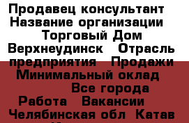 Продавец-консультант › Название организации ­ Торговый Дом Верхнеудинск › Отрасль предприятия ­ Продажи › Минимальный оклад ­ 15 000 - Все города Работа » Вакансии   . Челябинская обл.,Катав-Ивановск г.